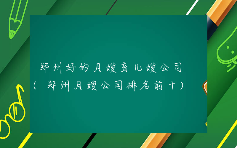 郑州好的月嫂育儿嫂公司 (郑州月嫂公司排名前十)